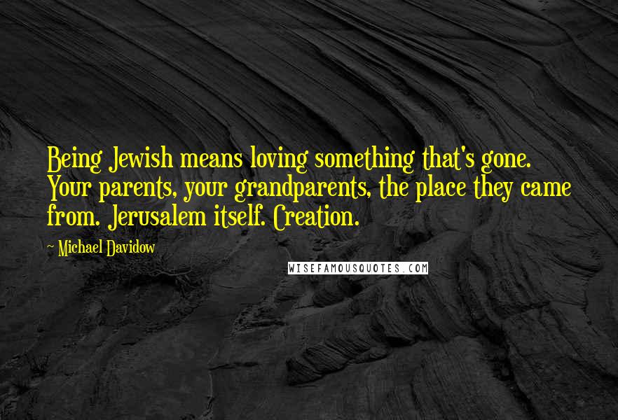 Michael Davidow Quotes: Being Jewish means loving something that's gone. Your parents, your grandparents, the place they came from. Jerusalem itself. Creation.