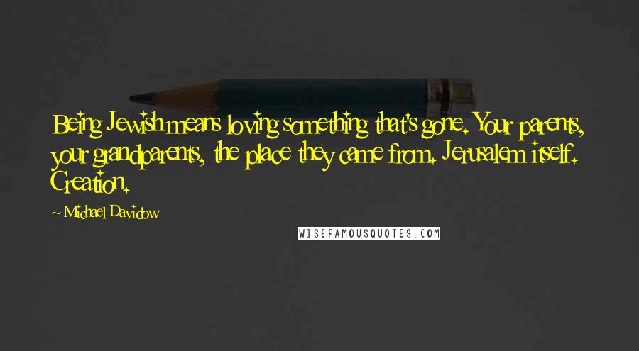 Michael Davidow Quotes: Being Jewish means loving something that's gone. Your parents, your grandparents, the place they came from. Jerusalem itself. Creation.