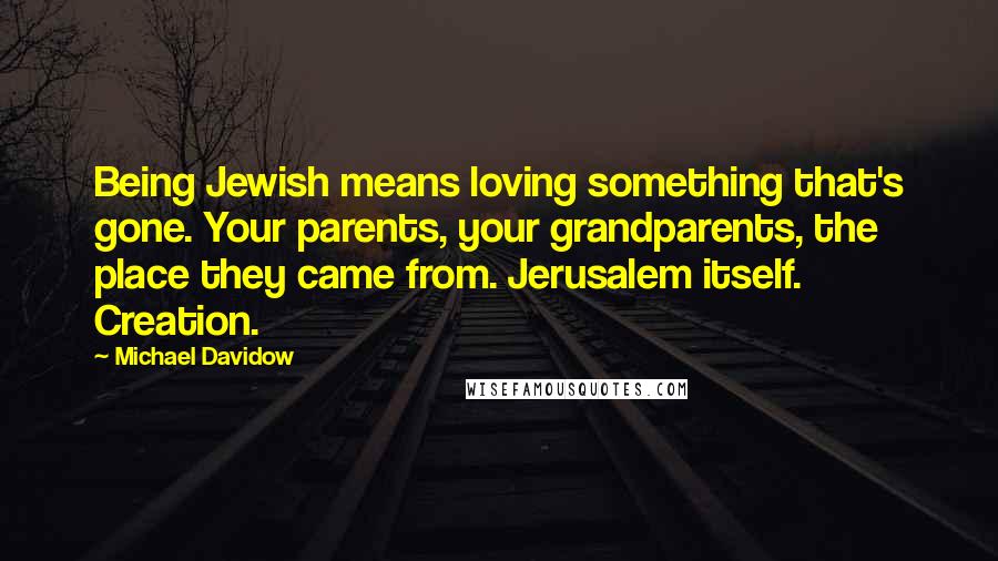 Michael Davidow Quotes: Being Jewish means loving something that's gone. Your parents, your grandparents, the place they came from. Jerusalem itself. Creation.