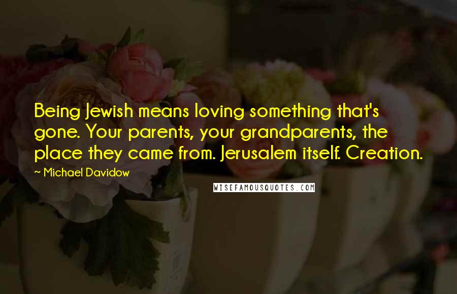 Michael Davidow Quotes: Being Jewish means loving something that's gone. Your parents, your grandparents, the place they came from. Jerusalem itself. Creation.