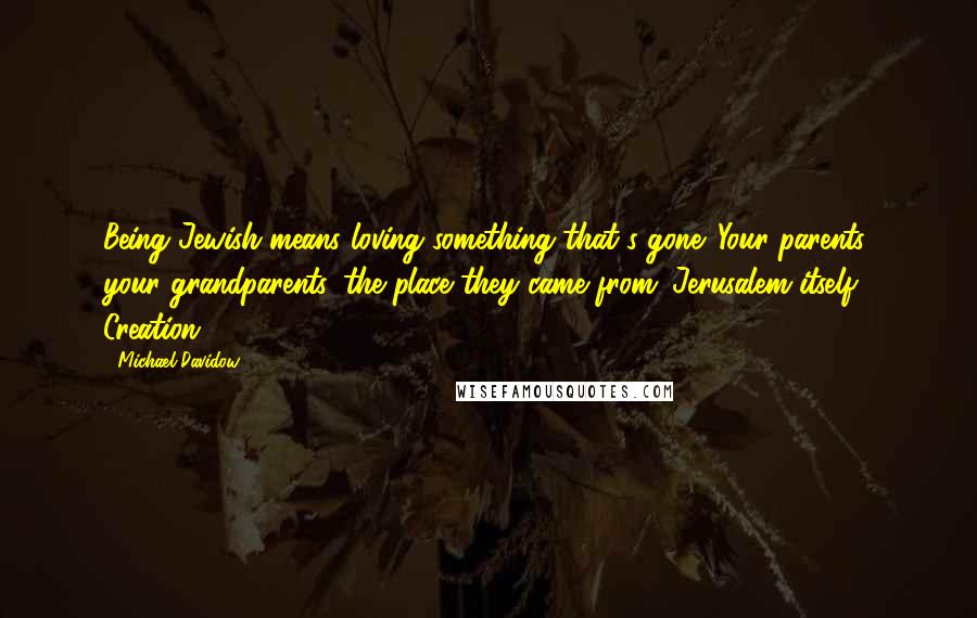 Michael Davidow Quotes: Being Jewish means loving something that's gone. Your parents, your grandparents, the place they came from. Jerusalem itself. Creation.