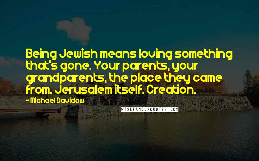 Michael Davidow Quotes: Being Jewish means loving something that's gone. Your parents, your grandparents, the place they came from. Jerusalem itself. Creation.