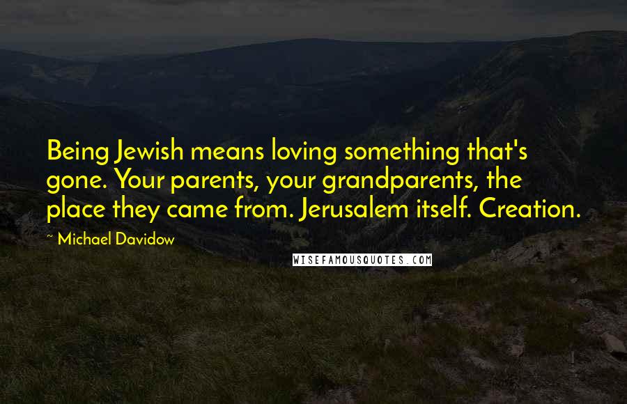 Michael Davidow Quotes: Being Jewish means loving something that's gone. Your parents, your grandparents, the place they came from. Jerusalem itself. Creation.