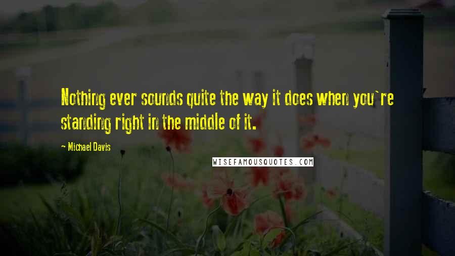 Michael Davis Quotes: Nothing ever sounds quite the way it does when you're standing right in the middle of it.