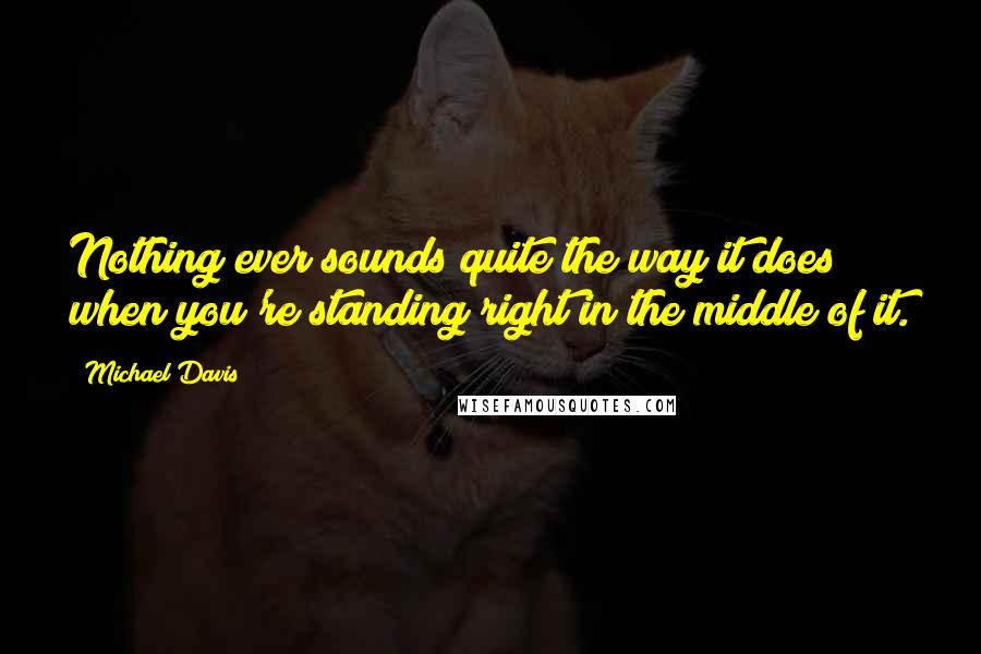 Michael Davis Quotes: Nothing ever sounds quite the way it does when you're standing right in the middle of it.