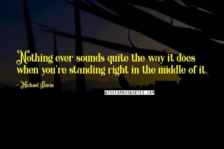 Michael Davis Quotes: Nothing ever sounds quite the way it does when you're standing right in the middle of it.