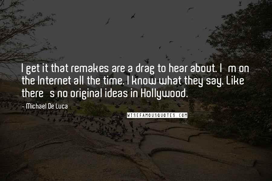 Michael De Luca Quotes: I get it that remakes are a drag to hear about. I'm on the Internet all the time. I know what they say. Like there's no original ideas in Hollywood.