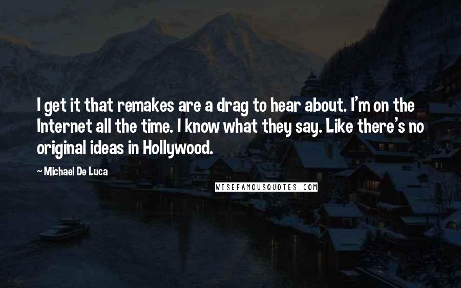 Michael De Luca Quotes: I get it that remakes are a drag to hear about. I'm on the Internet all the time. I know what they say. Like there's no original ideas in Hollywood.