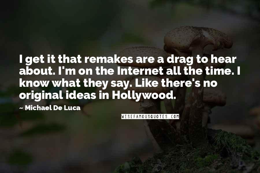 Michael De Luca Quotes: I get it that remakes are a drag to hear about. I'm on the Internet all the time. I know what they say. Like there's no original ideas in Hollywood.