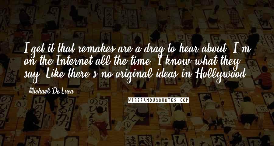 Michael De Luca Quotes: I get it that remakes are a drag to hear about. I'm on the Internet all the time. I know what they say. Like there's no original ideas in Hollywood.