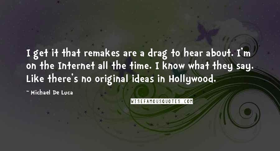 Michael De Luca Quotes: I get it that remakes are a drag to hear about. I'm on the Internet all the time. I know what they say. Like there's no original ideas in Hollywood.