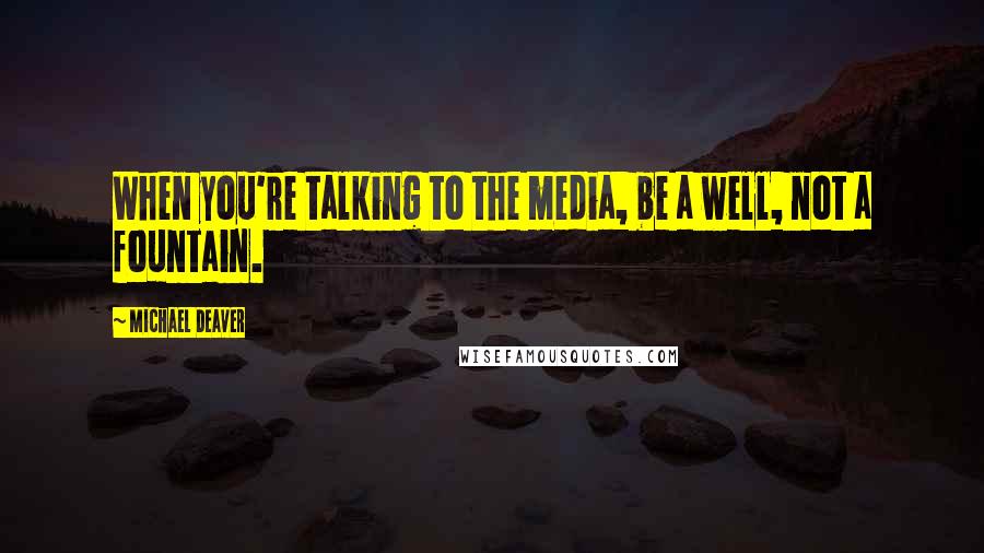 Michael Deaver Quotes: When you're talking to the media, be a well, not a fountain.