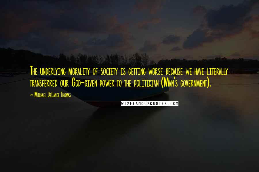 Michael DeLance Thomas Quotes: The underlying morality of society is getting worse because we have literally transferred our God-given power to the politician (Man's government).