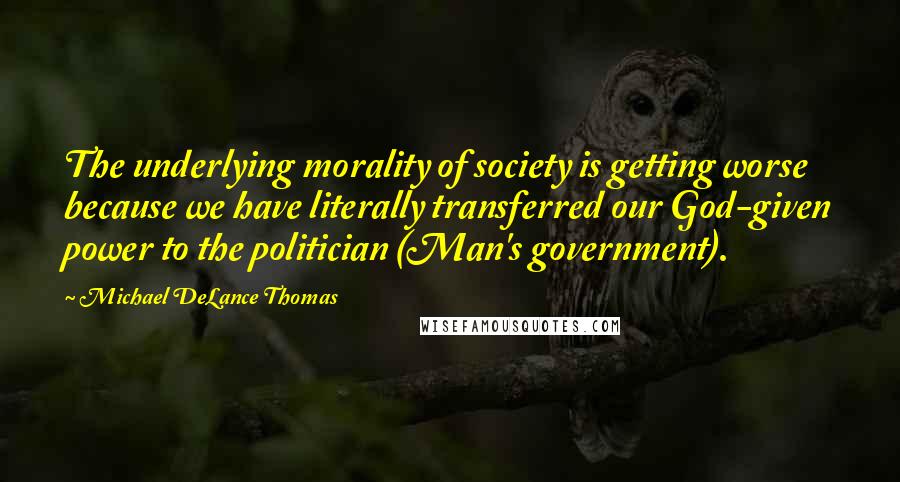 Michael DeLance Thomas Quotes: The underlying morality of society is getting worse because we have literally transferred our God-given power to the politician (Man's government).