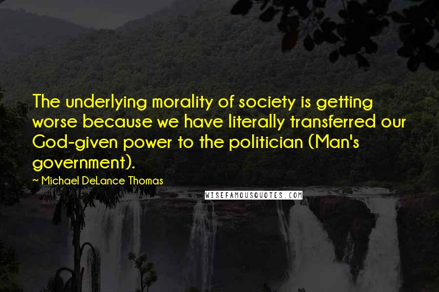 Michael DeLance Thomas Quotes: The underlying morality of society is getting worse because we have literally transferred our God-given power to the politician (Man's government).