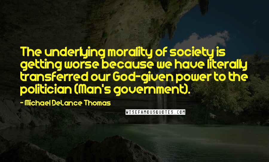 Michael DeLance Thomas Quotes: The underlying morality of society is getting worse because we have literally transferred our God-given power to the politician (Man's government).