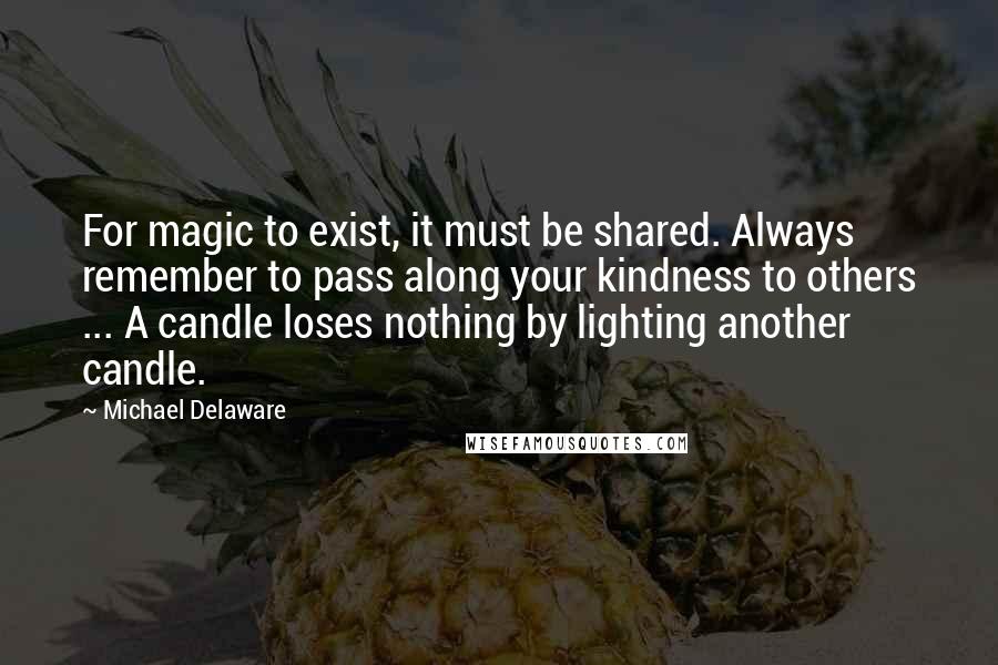 Michael Delaware Quotes: For magic to exist, it must be shared. Always remember to pass along your kindness to others ... A candle loses nothing by lighting another candle.