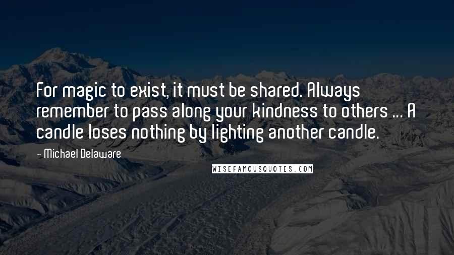 Michael Delaware Quotes: For magic to exist, it must be shared. Always remember to pass along your kindness to others ... A candle loses nothing by lighting another candle.