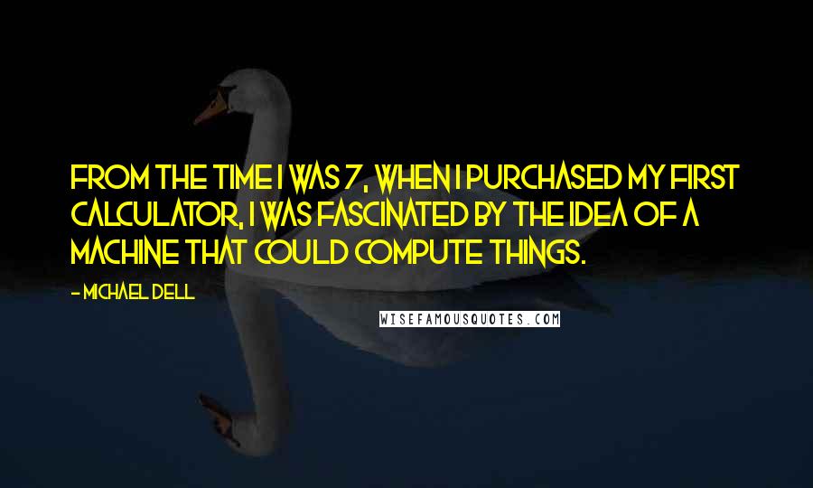 Michael Dell Quotes: From the time I was 7, when I purchased my first calculator, I was fascinated by the idea of a machine that could compute things.
