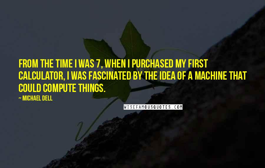 Michael Dell Quotes: From the time I was 7, when I purchased my first calculator, I was fascinated by the idea of a machine that could compute things.