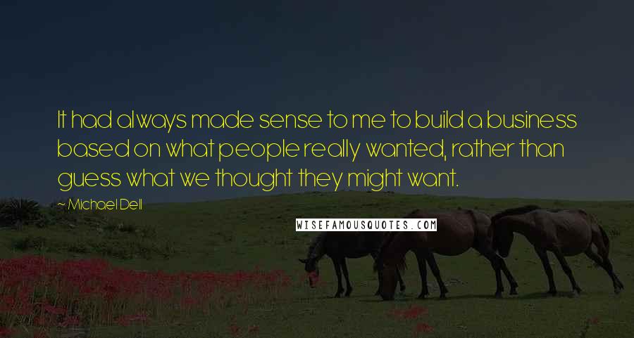 Michael Dell Quotes: It had always made sense to me to build a business based on what people really wanted, rather than guess what we thought they might want.