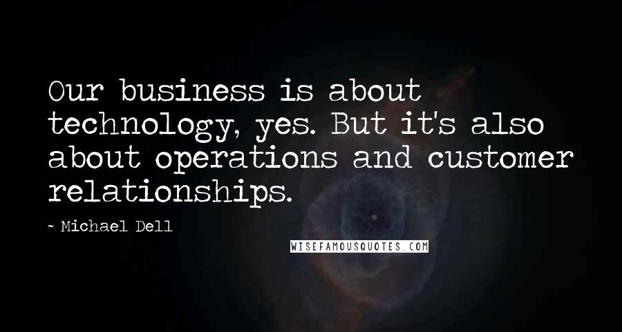 Michael Dell Quotes: Our business is about technology, yes. But it's also about operations and customer relationships.