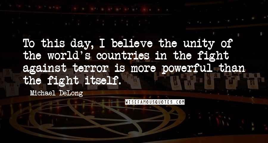 Michael DeLong Quotes: To this day, I believe the unity of the world's countries in the fight against terror is more powerful than the fight itself.