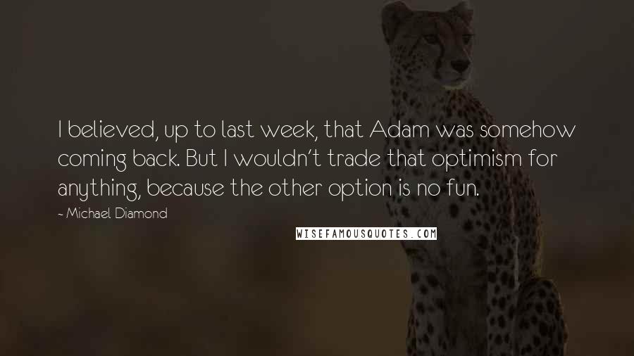 Michael Diamond Quotes: I believed, up to last week, that Adam was somehow coming back. But I wouldn't trade that optimism for anything, because the other option is no fun.