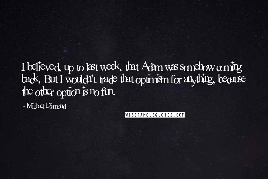 Michael Diamond Quotes: I believed, up to last week, that Adam was somehow coming back. But I wouldn't trade that optimism for anything, because the other option is no fun.