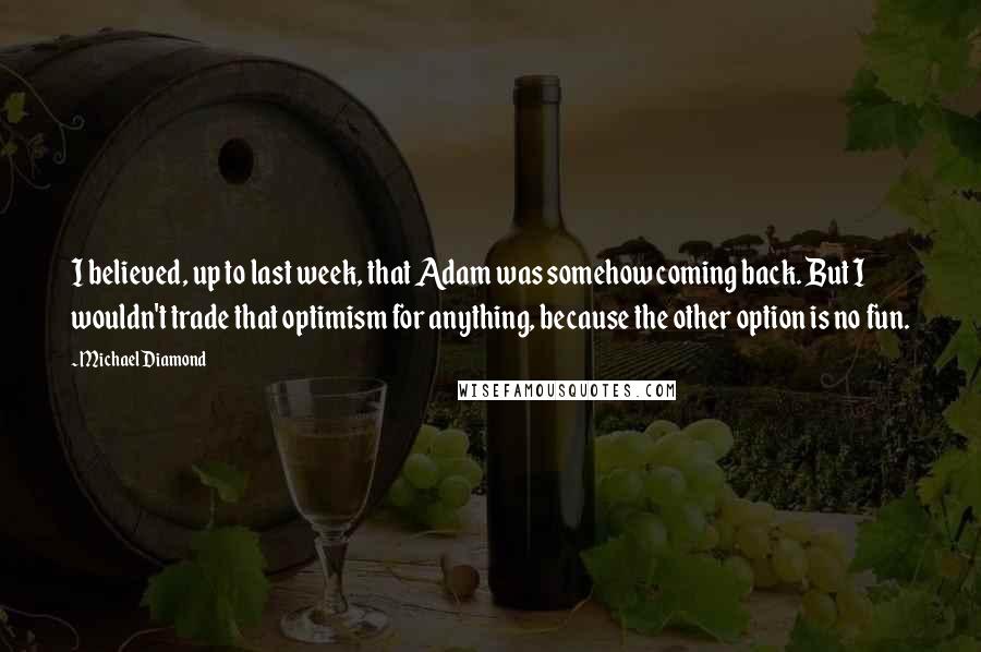 Michael Diamond Quotes: I believed, up to last week, that Adam was somehow coming back. But I wouldn't trade that optimism for anything, because the other option is no fun.