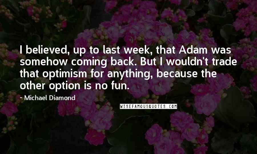 Michael Diamond Quotes: I believed, up to last week, that Adam was somehow coming back. But I wouldn't trade that optimism for anything, because the other option is no fun.