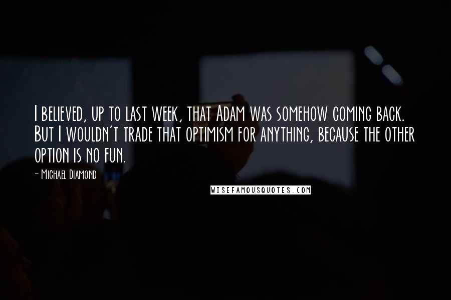 Michael Diamond Quotes: I believed, up to last week, that Adam was somehow coming back. But I wouldn't trade that optimism for anything, because the other option is no fun.