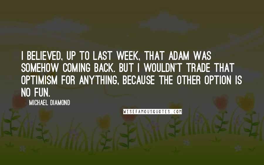 Michael Diamond Quotes: I believed, up to last week, that Adam was somehow coming back. But I wouldn't trade that optimism for anything, because the other option is no fun.