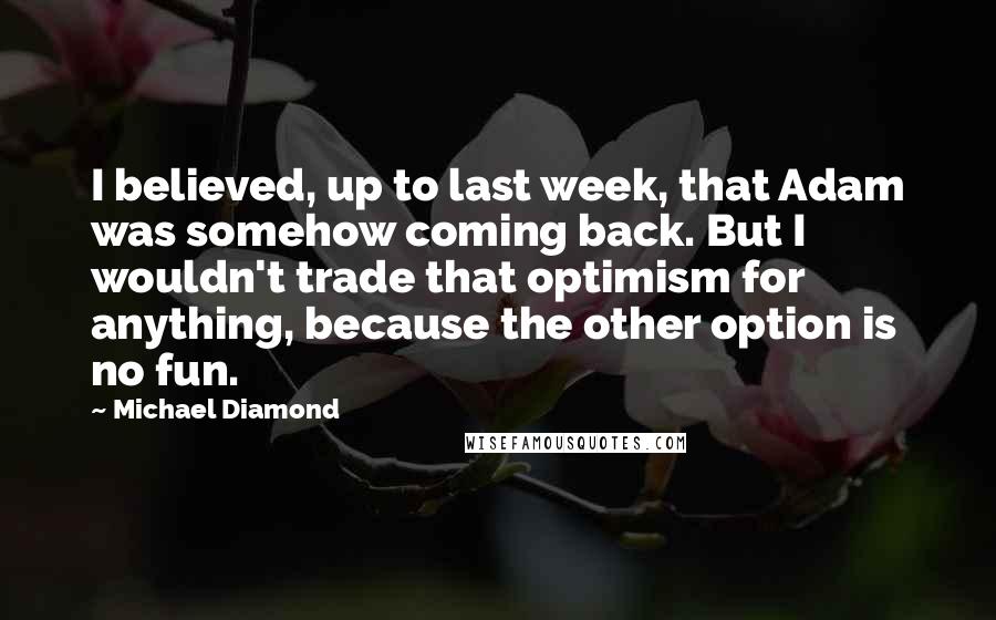 Michael Diamond Quotes: I believed, up to last week, that Adam was somehow coming back. But I wouldn't trade that optimism for anything, because the other option is no fun.