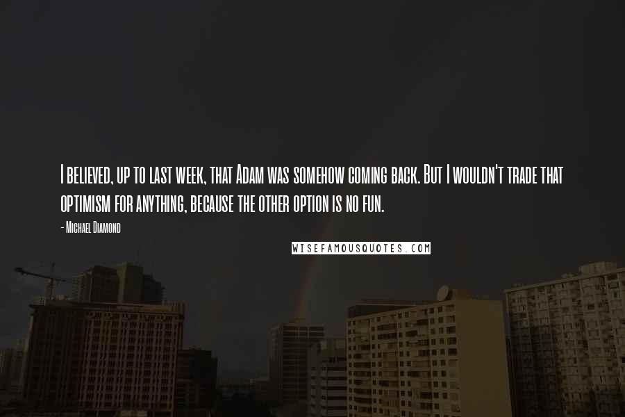 Michael Diamond Quotes: I believed, up to last week, that Adam was somehow coming back. But I wouldn't trade that optimism for anything, because the other option is no fun.