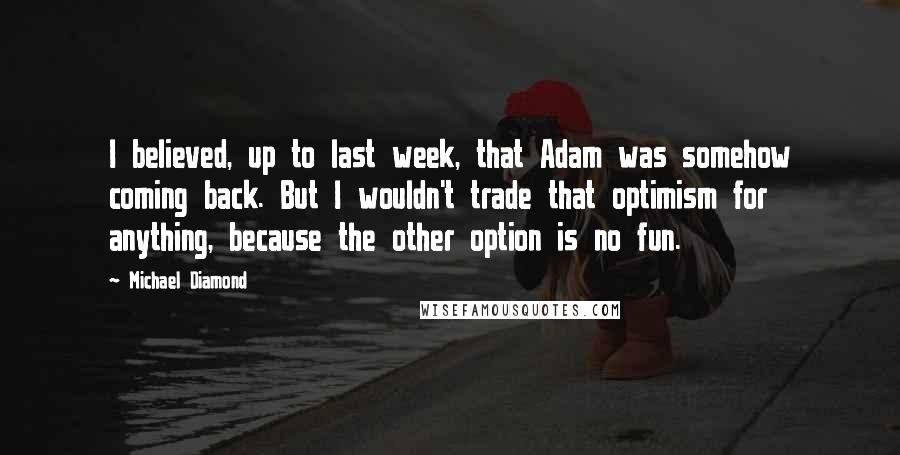 Michael Diamond Quotes: I believed, up to last week, that Adam was somehow coming back. But I wouldn't trade that optimism for anything, because the other option is no fun.