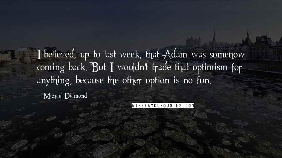 Michael Diamond Quotes: I believed, up to last week, that Adam was somehow coming back. But I wouldn't trade that optimism for anything, because the other option is no fun.