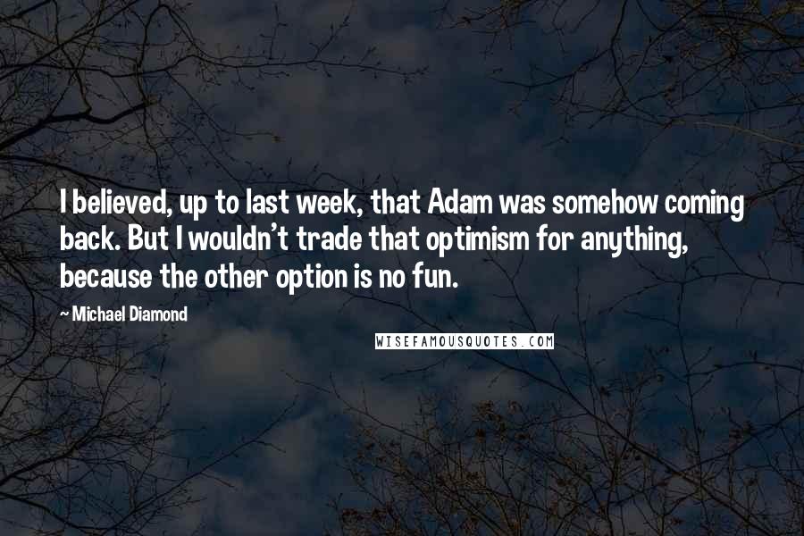 Michael Diamond Quotes: I believed, up to last week, that Adam was somehow coming back. But I wouldn't trade that optimism for anything, because the other option is no fun.