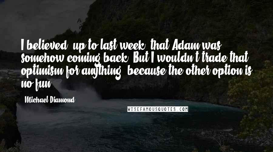 Michael Diamond Quotes: I believed, up to last week, that Adam was somehow coming back. But I wouldn't trade that optimism for anything, because the other option is no fun.