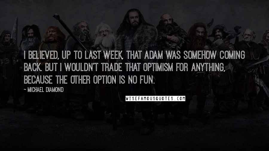 Michael Diamond Quotes: I believed, up to last week, that Adam was somehow coming back. But I wouldn't trade that optimism for anything, because the other option is no fun.