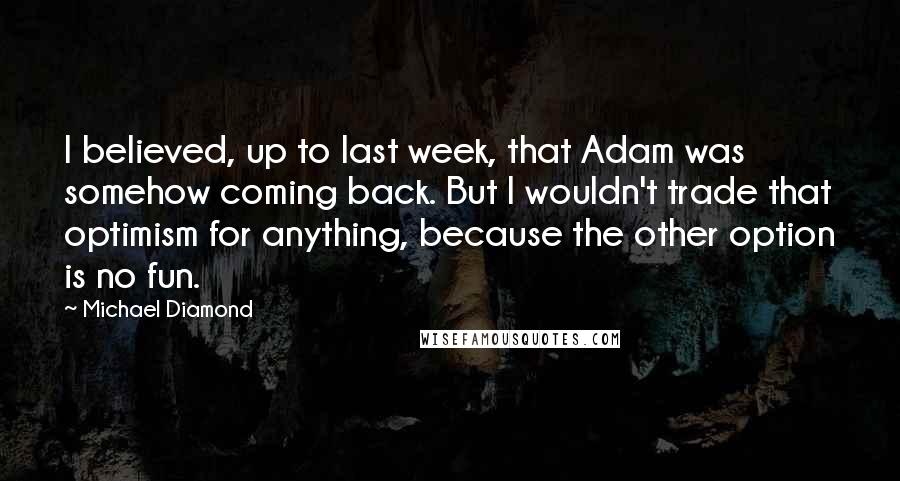 Michael Diamond Quotes: I believed, up to last week, that Adam was somehow coming back. But I wouldn't trade that optimism for anything, because the other option is no fun.