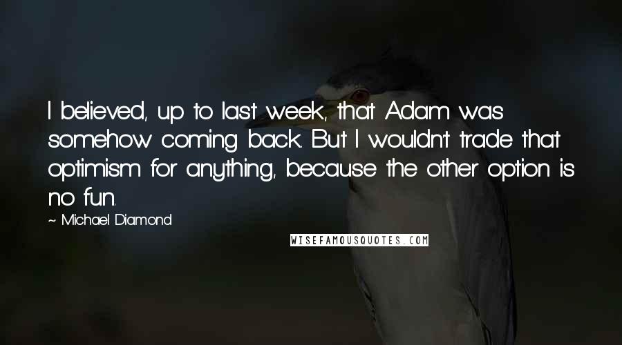 Michael Diamond Quotes: I believed, up to last week, that Adam was somehow coming back. But I wouldn't trade that optimism for anything, because the other option is no fun.