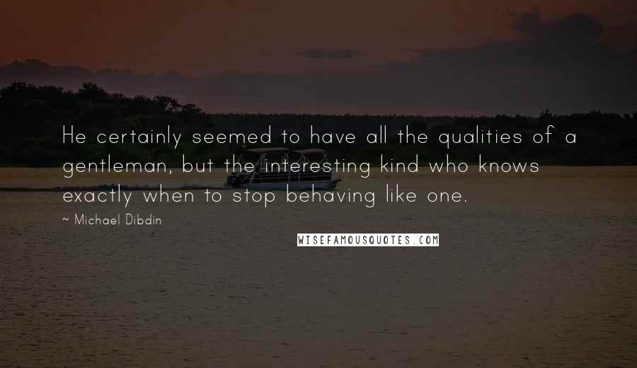 Michael Dibdin Quotes: He certainly seemed to have all the qualities of a gentleman, but the interesting kind who knows exactly when to stop behaving like one.