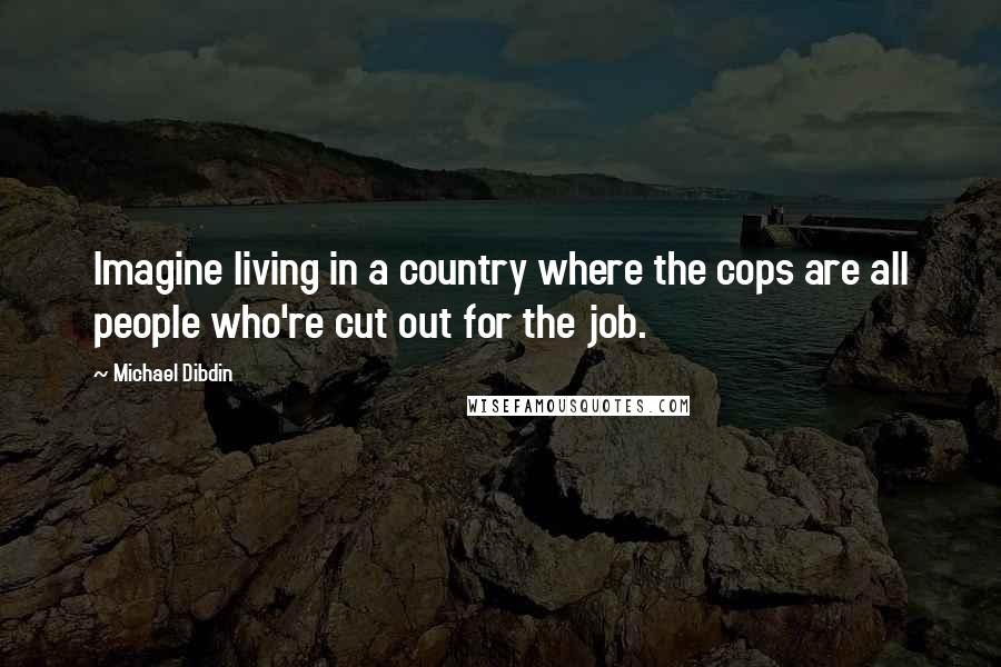 Michael Dibdin Quotes: Imagine living in a country where the cops are all people who're cut out for the job.