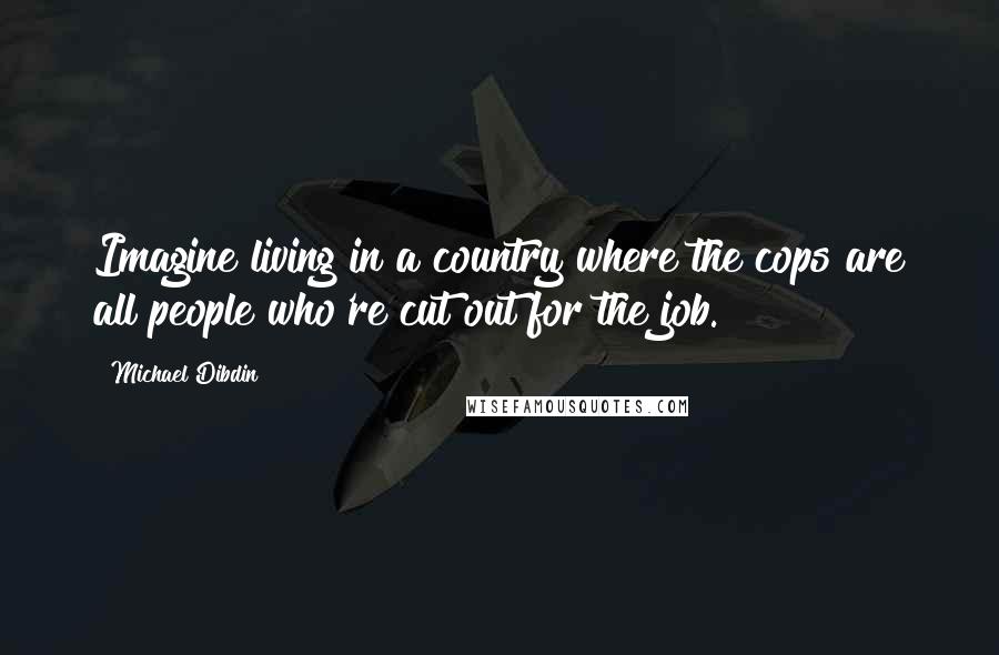 Michael Dibdin Quotes: Imagine living in a country where the cops are all people who're cut out for the job.