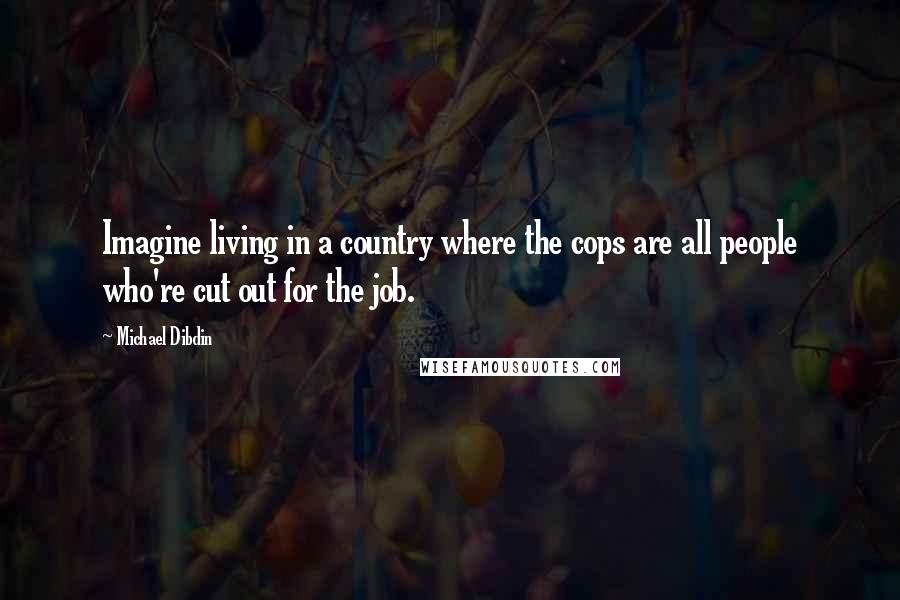 Michael Dibdin Quotes: Imagine living in a country where the cops are all people who're cut out for the job.