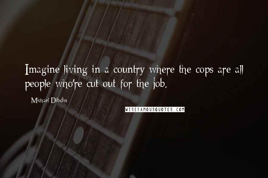 Michael Dibdin Quotes: Imagine living in a country where the cops are all people who're cut out for the job.