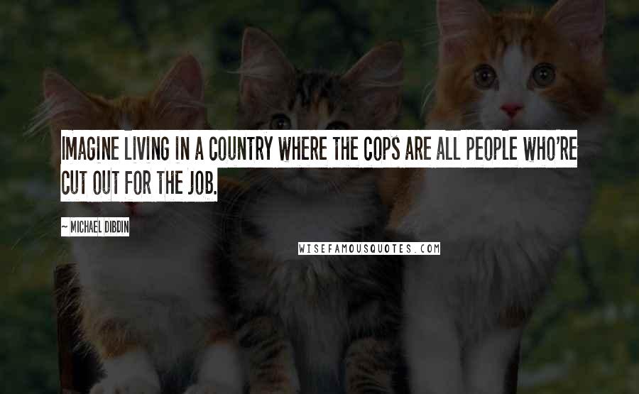 Michael Dibdin Quotes: Imagine living in a country where the cops are all people who're cut out for the job.