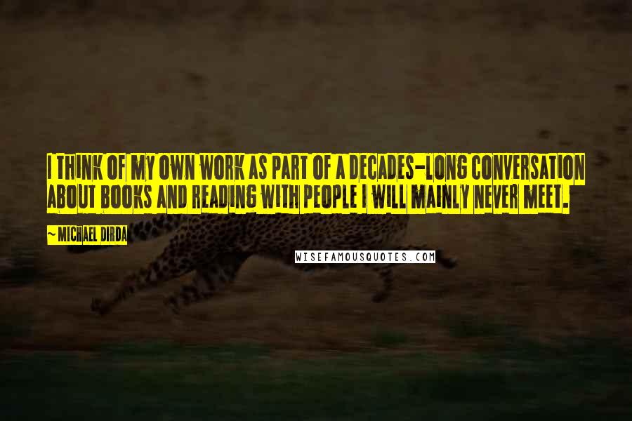 Michael Dirda Quotes: I think of my own work as part of a decades-long conversation about books and reading with people I will mainly never meet.
