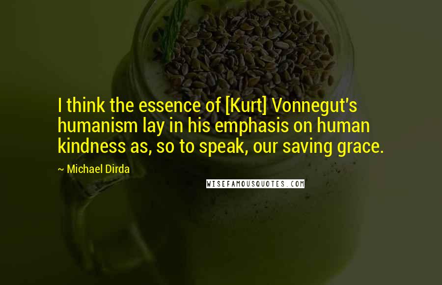 Michael Dirda Quotes: I think the essence of [Kurt] Vonnegut's humanism lay in his emphasis on human kindness as, so to speak, our saving grace.